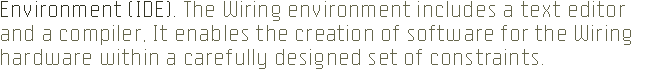 ENVIRONMENT (IDE). The Wiring 
		environment includes a text editor and a compiler. It enables the creation 
		of software for the Wiring hardware within a carefully designed set of constraints.